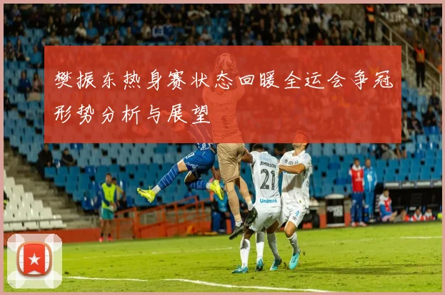 樊振东热身赛状态回暖全运会争冠形势分析与展望