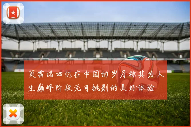莫雷诺回忆在中国的岁月称其为人生巅峰阶段无可挑剔的美好体验