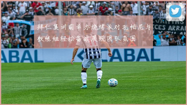 拜仁集训前举办烧烤派对孔帕尼与教练组轻松备战展现团队氛围