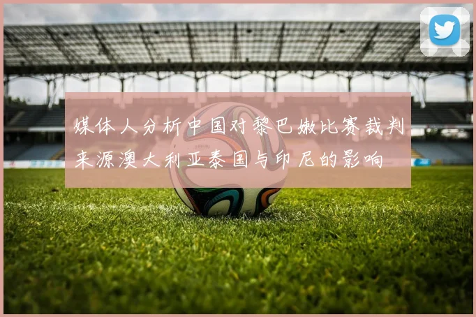 媒体人分析中国对黎巴嫩比赛裁判来源澳大利亚泰国与印尼的影响
